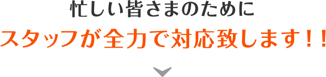 忙しい皆さまのためにスタッフが全力で対応致します！！