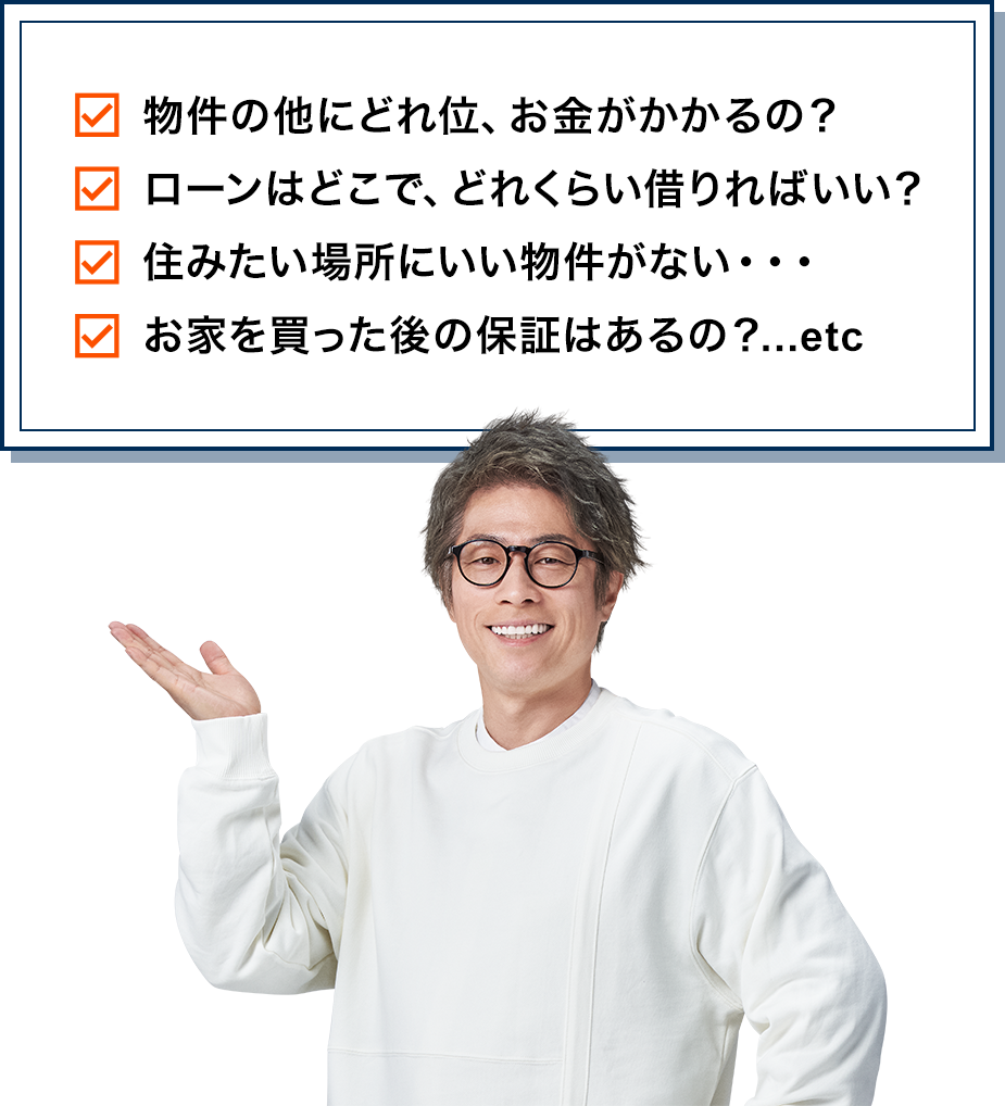 物件の他にどれ位、お金がかかるの？　ローンはどこで、どれくらい借りればいい？　住みたい場所にいい物件がない・・・　お家を買った後の保証はあるの？...etc