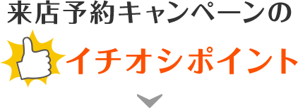 来店予約キャンペーンのイチオシポイント！